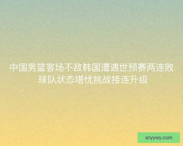 中国男篮客场不敌韩国遭遇世预赛两连败 球队状态堪忧挑战接连升级