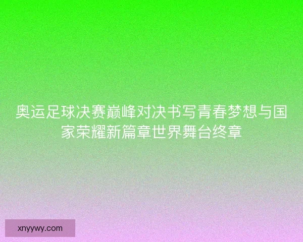奥运足球决赛巅峰对决书写青春梦想与国家荣耀新篇章世界舞台终章