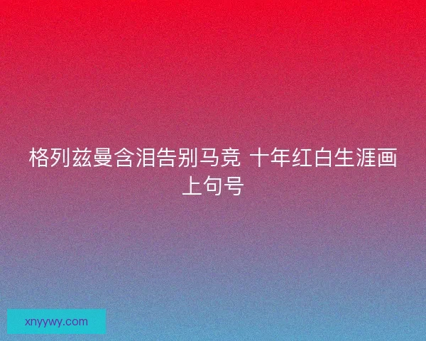 格列兹曼含泪告别马竞 十年红白生涯画上句号