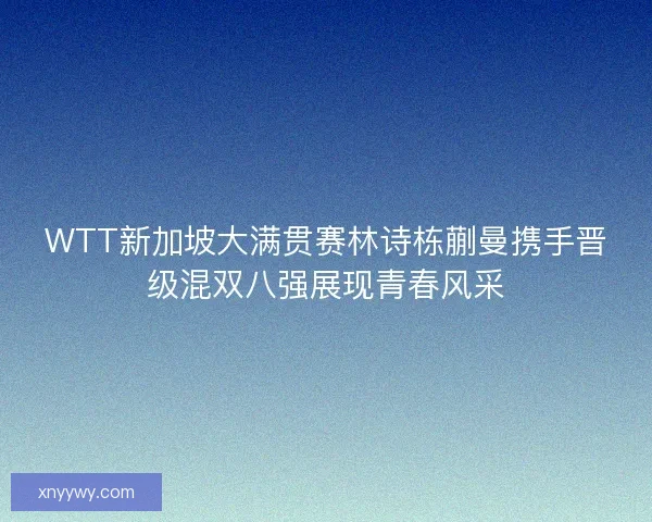 WTT新加坡大满贯赛林诗栋蒯曼携手晋级混双八强展现青春风采
