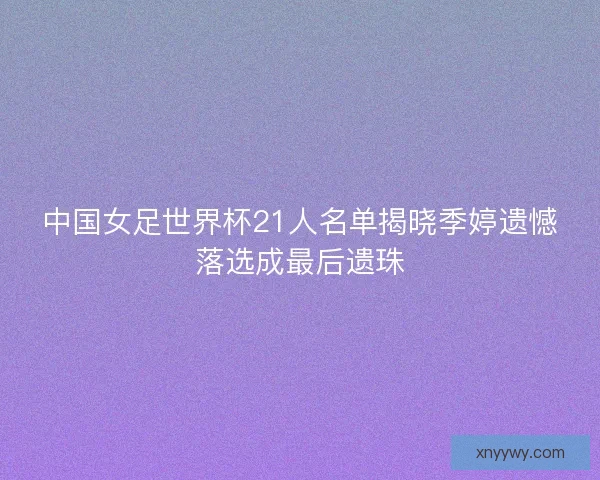中国女足世界杯21人名单揭晓季婷遗憾落选成最后遗珠