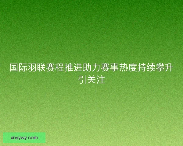 国际羽联赛程推进助力赛事热度持续攀升引关注 国际羽联赛程推进助力赛事热度持续攀升引关注