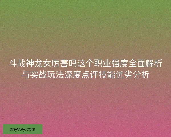斗战神龙女厉害吗这个职业强度全面解析与实战玩法深度点评技能优劣分析 斗战神龙女厉害吗这个职业强度全面解析与实战玩法深度点评技能优劣分析