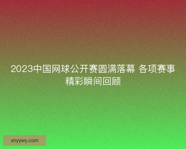 2023中国网球公开赛圆满落幕 各项赛事精彩瞬间回顾 2023中国网球公开赛圆满落幕 各项赛事精彩瞬间回顾
