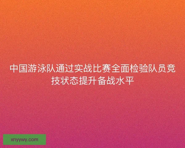 中国游泳队通过实战比赛全面检验队员竞技状态提升备战水平