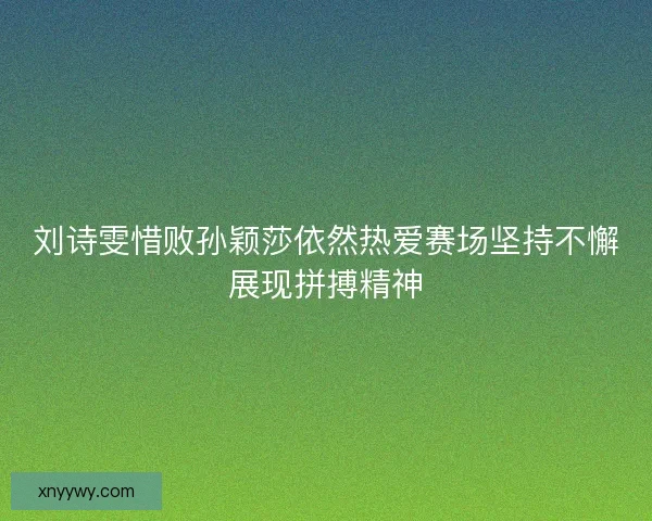 刘诗雯惜败孙颖莎依然热爱赛场坚持不懈展现拼搏精神 刘诗雯惜败孙颖莎依然热爱赛场坚持不懈展现拼搏精神