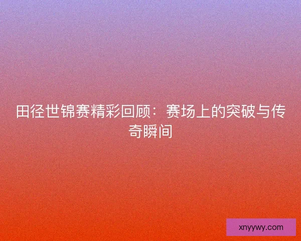 田径世锦赛精彩回顾:赛场上的突破与传奇瞬间 田径世锦赛精彩回顾:赛场上的突破与传奇瞬间