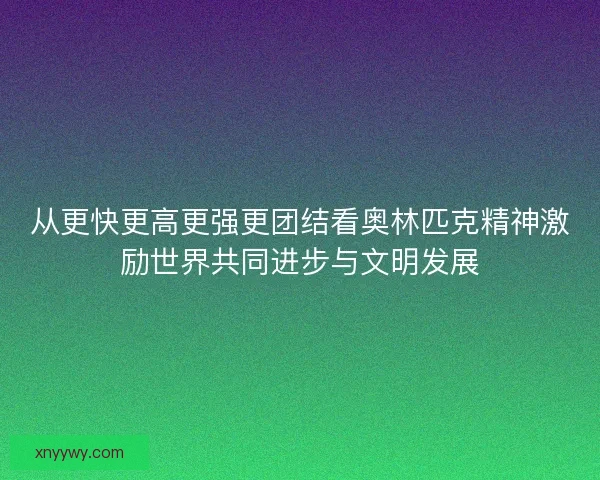 从更快更高更强更团结看奥林匹克精神激励世界共同进步与文明发展