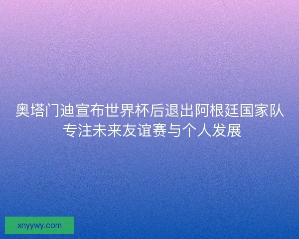 奥塔门迪宣布世界杯后退出阿根廷国家队 专注未来友谊赛与个人发展