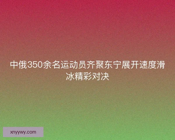 中俄350余名运动员齐聚东宁展开速度滑冰精彩对决
