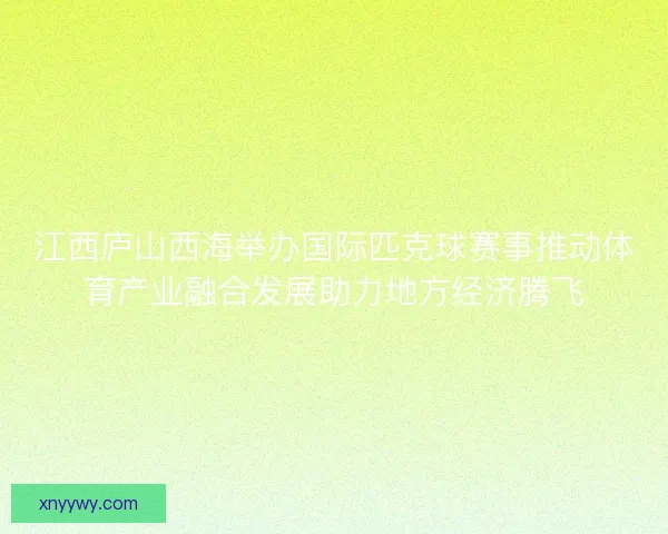 江西庐山西海举办国际匹克球赛事推动体育产业融合发展助力地方经济腾飞 江西庐山西海举办国际匹克球赛事推动体育产业融合发展助力地方经济腾飞