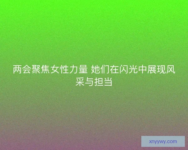 两会聚焦女性力量 她们在闪光中展现风采与担当