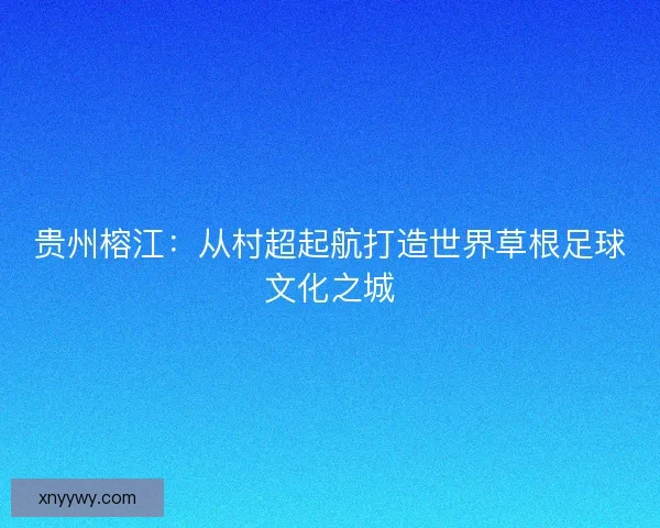 贵州榕江：从村超起航打造世界草根足球文化之城