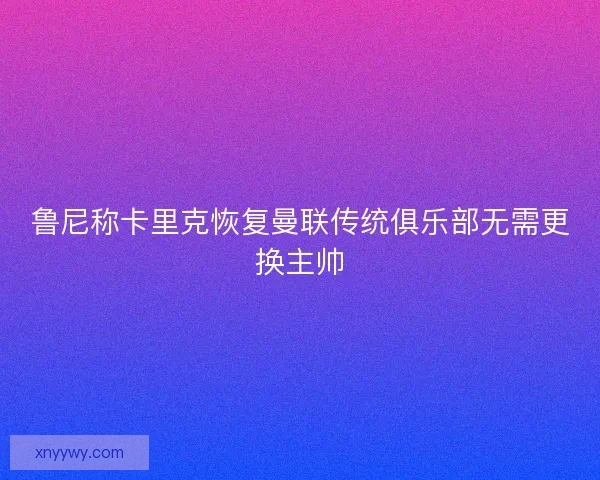 鲁尼称卡里克恢复曼联传统俱乐部无需更换主帅