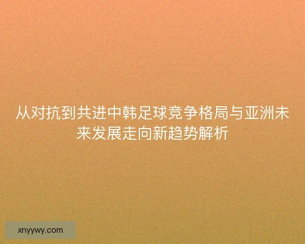 从对抗到共进中韩足球竞争格局与亚洲未来发展走向新趋势解析 从对抗到共进中韩足球竞争格局与亚洲未来发展走向新趋势解析