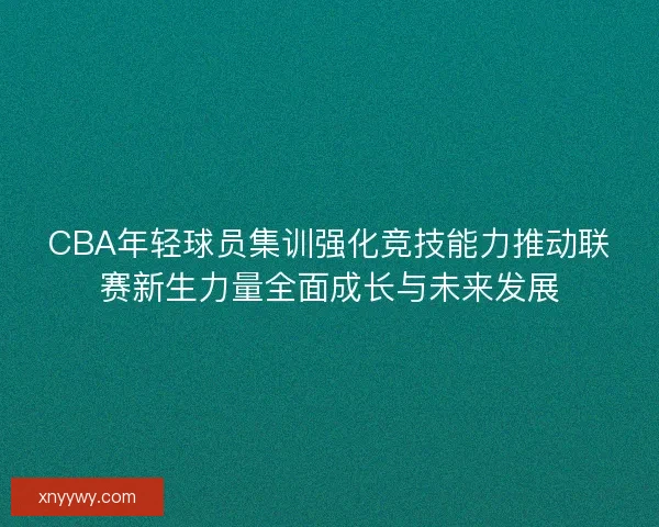 CBA年轻球员集训强化竞技能力推动联赛新生力量全面成长与未来发展 CBA年轻球员集训强化竞技能力推动联赛新生力量全面成长与未来发展