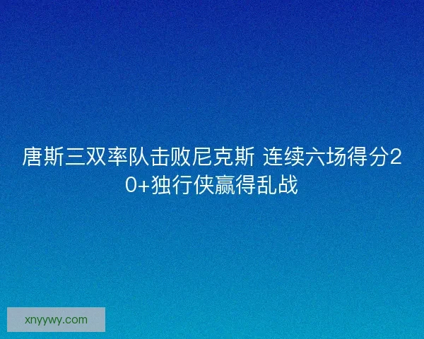 唐斯三双率队击败尼克斯 连续六场得分20+独行侠赢得乱战