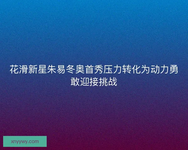 花滑新星朱易冬奥首秀压力转化为动力勇敢迎接挑战 花滑新星朱易冬奥首秀压力转化为动力勇敢迎接挑战