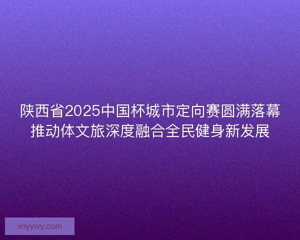 陕西省2025中国杯城市定向赛圆满落幕推动体文旅深度融合全民健身新发展 陕西省2025中国杯城市定向赛圆满落幕推动体文旅深度融合全民健身新发展