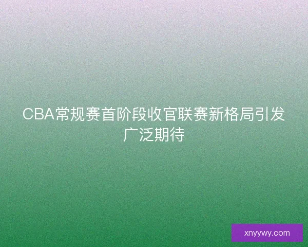 CBA常规赛首阶段收官联赛新格局引发广泛期待